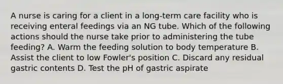 A nurse is caring for a client in a long-term care facility who is receiving enteral feedings via an NG tube. Which of the following actions should the nurse take prior to administering the tube feeding? A. Warm the feeding solution to body temperature B. Assist the client to low Fowler's position C. Discard any residual gastric contents D. Test the pH of gastric aspirate