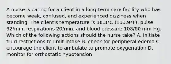 A nurse is caring for a client in a long-term care facility who has become weak, confused, and experienced dizziness when standing. The client's temperature is 38.3*C (100.9*F), pulse 92/min, respirations 20/min, and blood pressure 108/60 mm Hg. Which of the following actions should the nurse take? A. initiate fluid restrictions to limit intake B. check for peripheral edema C. encourage the client to ambulate to promote oxygenation D. monitor for orthostatic hypotension