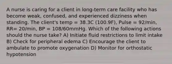 A nurse is caring for a client in long-term care facility who has become weak, confused, and experienced dizziness when standing. The client's temp = 38.3C (100.9F), Pulse = 92/min, RR= 20/min, BP = 108/60mmHg. Which of the following actions should the nurse take? A) Initiate fluid restrictions to limit intake B) Check for peripheral edema C) Encourage the client to ambulate to promote oxygenation D) Monitor for orthostatic hypotension