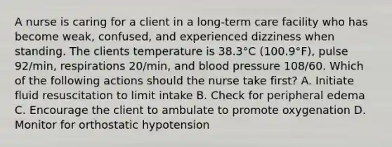 A nurse is caring for a client in a long-term care facility who has become weak, confused, and experienced dizziness when standing. The clients temperature is 38.3°C (100.9°F), pulse 92/min, respirations 20/min, and blood pressure 108/60. Which of the following actions should the nurse take first? A. Initiate fluid resuscitation to limit intake B. Check for peripheral edema C. Encourage the client to ambulate to promote oxygenation D. Monitor for orthostatic hypotension