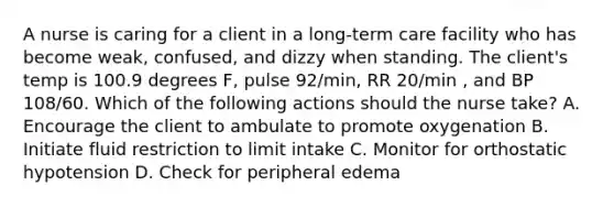 A nurse is caring for a client in a long-term care facility who has become weak, confused, and dizzy when standing. The client's temp is 100.9 degrees F, pulse 92/min, RR 20/min , and BP 108/60. Which of the following actions should the nurse take? A. Encourage the client to ambulate to promote oxygenation B. Initiate fluid restriction to limit intake C. Monitor for orthostatic hypotension D. Check for peripheral edema