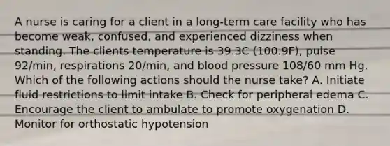 A nurse is caring for a client in a long-term care facility who has become weak, confused, and experienced dizziness when standing. The clients temperature is 39.3C (100.9F), pulse 92/min, respirations 20/min, and blood pressure 108/60 mm Hg. Which of the following actions should the nurse take? A. Initiate fluid restrictions to limit intake B. Check for peripheral edema C. Encourage the client to ambulate to promote oxygenation D. Monitor for orthostatic hypotension