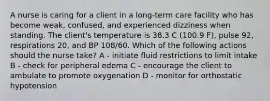 A nurse is caring for a client in a long-term care facility who has become weak, confused, and experienced dizziness when standing. The client's temperature is 38.3 C (100.9 F), pulse 92, respirations 20, and BP 108/60. Which of the following actions should the nurse take? A - initiate fluid restrictions to limit intake B - check for peripheral edema C - encourage the client to ambulate to promote oxygenation D - monitor for orthostatic hypotension