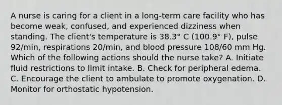 A nurse is caring for a client in a long‑term care facility who has become weak, confused, and experienced dizziness when standing. The client's temperature is 38.3° C (100.9° F), pulse 92/min, respirations 20/min, and blood pressure 108/60 mm Hg. Which of the following actions should the nurse take? A. Initiate fluid restrictions to limit intake. B. Check for peripheral edema. C. Encourage the client to ambulate to promote oxygenation. D. Monitor for orthostatic hypotension.