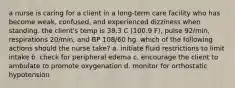 a nurse is caring for a client in a long-term care facility who has become weak, confused, and experienced dizziness when standing. the client's temp is 38.3 C (100.9 F), pulse 92/min, respirations 20/min, and BP 108/60 hg. which of the following actions should the nurse take? a. initiate fluid restrictions to limit intake b. check for peripheral edema c. encourage the client to ambulate to promote oxygenation d. monitor for orthostatic hypotension