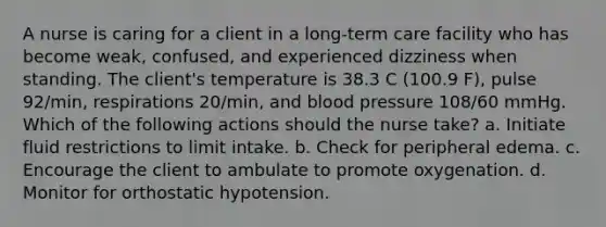 A nurse is caring for a client in a long-term care facility who has become weak, confused, and experienced dizziness when standing. The client's temperature is 38.3 C (100.9 F), pulse 92/min, respirations 20/min, and blood pressure 108/60 mmHg. Which of the following actions should the nurse take? a. Initiate fluid restrictions to limit intake. b. Check for peripheral edema. c. Encourage the client to ambulate to promote oxygenation. d. Monitor for orthostatic hypotension.