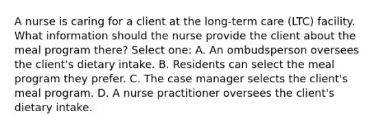 A nurse is caring for a client at the long-term care (LTC) facility. What information should the nurse provide the client about the meal program there? Select one: A. An ombudsperson oversees the client's dietary intake. B. Residents can select the meal program they prefer. C. The case manager selects the client's meal program. D. A nurse practitioner oversees the client's dietary intake.