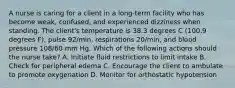 A nurse is caring for a client in a long-term facility who has become weak, confused, and experienced dizziness when standing. The client's temperature is 38.3 degrees C (100.9 degrees F), pulse 92/min, respirations 20/min, and blood pressure 108/60 mm Hg. Which of the following actions should the nurse take? A. Initiate fluid restrictions to limit intake B. Check for peripheral edema C. Encourage the client to ambulate to promote oxygenation D. Monitor for orthostatic hypotension