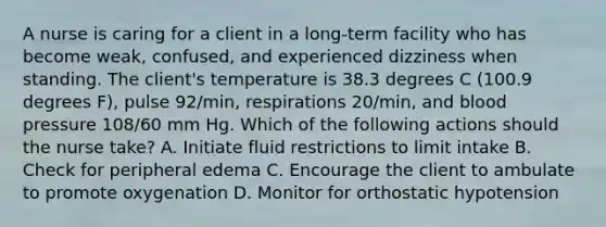 A nurse is caring for a client in a long-term facility who has become weak, confused, and experienced dizziness when standing. The client's temperature is 38.3 degrees C (100.9 degrees F), pulse 92/min, respirations 20/min, and blood pressure 108/60 mm Hg. Which of the following actions should the nurse take? A. Initiate fluid restrictions to limit intake B. Check for peripheral edema C. Encourage the client to ambulate to promote oxygenation D. Monitor for orthostatic hypotension