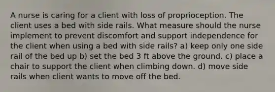 A nurse is caring for a client with loss of proprioception. The client uses a bed with side rails. What measure should the nurse implement to prevent discomfort and support independence for the client when using a bed with side rails? a) keep only one side rail of the bed up b) set the bed 3 ft above the ground. c) place a chair to support the client when climbing down. d) move side rails when client wants to move off the bed.