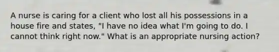 A nurse is caring for a client who lost all his possessions in a house fire and states, "I have no idea what I'm going to do. I cannot think right now." What is an appropriate nursing action?