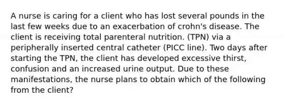 A nurse is caring for a client who has lost several pounds in the last few weeks due to an exacerbation of crohn's disease. The client is receiving total parenteral nutrition. (TPN) via a peripherally inserted central catheter (PICC line). Two days after starting the TPN, the client has developed excessive thirst, confusion and an increased urine output. Due to these manifestations, the nurse plans to obtain which of the following from the client?