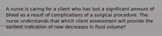 A nurse is caring for a client who has lost a significant amount of blood as a result of complications of a surgical procedure. The nurse understands that which client assessment will provide the earliest indication of new decreases in fluid volume?