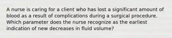 A nurse is caring for a client who has lost a significant amount of blood as a result of complications during a surgical procedure. Which parameter does the nurse recognize as the earliest indication of new decreases in fluid volume?