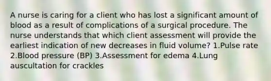 A nurse is caring for a client who has lost a significant amount of blood as a result of complications of a surgical procedure. The nurse understands that which client assessment will provide the earliest indication of new decreases in fluid volume? 1.Pulse rate 2.Blood pressure (BP) 3.Assessment for edema 4.Lung auscultation for crackles