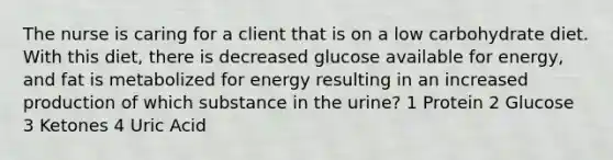 The nurse is caring for a client that is on a low carbohydrate diet. With this diet, there is decreased glucose available for energy, and fat is metabolized for energy resulting in an increased production of which substance in the urine? 1 Protein 2 Glucose 3 Ketones 4 Uric Acid