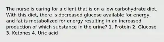 The nurse is caring for a client that is on a low carbohydrate diet. With this diet, there is decreased glucose available for energy, and fat is metabolized for energy resulting in an increased production of which substance in the urine? 1. Protein 2. Glucose 3. Ketones 4. Uric acid