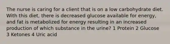 The nurse is caring for a client that is on a low carbohydrate diet. With this diet, there is decreased glucose available for energy, and fat is metabolized for energy resulting in an increased production of which substance in the urine? 1 Protein 2 Glucose 3 Ketones 4 Uric acid