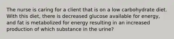 The nurse is caring for a client that is on a low carbohydrate diet. With this diet, there is decreased glucose available for energy, and fat is metabolized for energy resulting in an increased production of which substance in the urine?