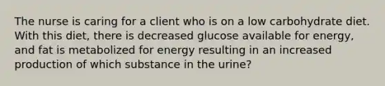 The nurse is caring for a client who is on a low carbohydrate diet. With this diet, there is decreased glucose available for energy, and fat is metabolized for energy resulting in an increased production of which substance in the urine?