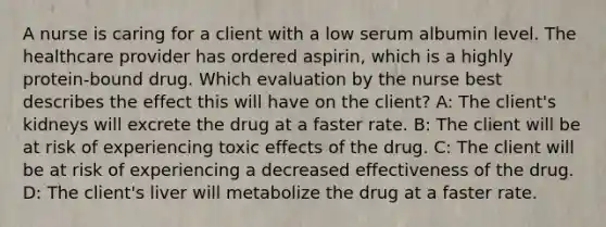 A nurse is caring for a client with a low serum albumin level. The healthcare provider has ordered​ aspirin, which is a highly​ protein-bound drug. Which evaluation by the nurse best describes the effect this will have on the​ client? A: The​ client's kidneys will excrete the drug at a faster rate. B: The client will be at risk of experiencing toxic effects of the drug. C: The client will be at risk of experiencing a decreased effectiveness of the drug. D: The​ client's liver will metabolize the drug at a faster rate.