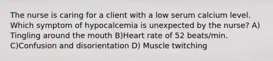 The nurse is caring for a client with a low serum calcium level. Which symptom of hypocalcemia is unexpected by the nurse? A) Tingling around the mouth B)Heart rate of 52 beats/min. C)Confusion and disorientation D) Muscle twitching