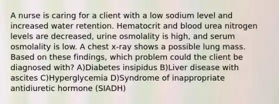 A nurse is caring for a client with a low sodium level and increased water retention. Hematocrit and blood urea nitrogen levels are decreased, urine osmolality is high, and serum osmolality is low. A chest x-ray shows a possible lung mass. Based on these findings, which problem could the client be diagnosed with? A)Diabetes insipidus B)Liver disease with ascites C)Hyperglycemia D)Syndrome of inappropriate antidiuretic hormone (SIADH)