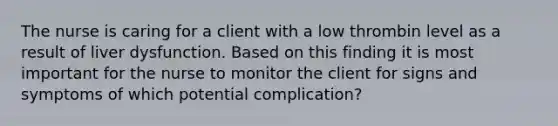 The nurse is caring for a client with a low thrombin level as a result of liver dysfunction. Based on this finding it is most important for the nurse to monitor the client for signs and symptoms of which potential complication?