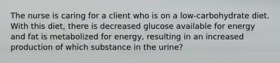 The nurse is caring for a client who is on a low-carbohydrate diet. With this diet, there is decreased glucose available for energy and fat is metabolized for energy, resulting in an increased production of which substance in the urine?