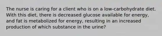 The nurse is caring for a client who is on a low-carbohydrate diet. With this diet, there is decreased glucose available for energy, and fat is metabolized for energy, resulting in an increased production of which substance in the urine?