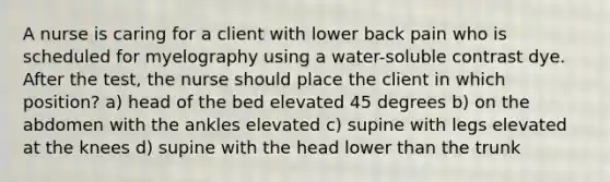 A nurse is caring for a client with lower back pain who is scheduled for myelography using a water-soluble contrast dye. After the test, the nurse should place the client in which position? a) head of the bed elevated 45 degrees b) on the abdomen with the ankles elevated c) supine with legs elevated at the knees d) supine with the head lower than the trunk