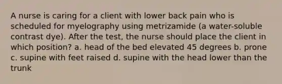 A nurse is caring for a client with lower back pain who is scheduled for myelography using metrizamide (a water-soluble contrast dye). After the test, the nurse should place the client in which position? a. head of the bed elevated 45 degrees b. prone c. supine with feet raised d. supine with the head lower than the trunk