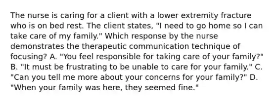 The nurse is caring for a client with a lower extremity fracture who is on bed rest. The client states, "I need to go home so I can take care of my family." Which response by the nurse demonstrates the therapeutic communication technique of focusing? A. "You feel responsible for taking care of your family?" B. "It must be frustrating to be unable to care for your family." C. "Can you tell me more about your concerns for your family?" D. "When your family was here, they seemed fine."