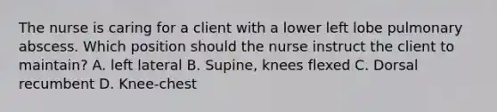 The nurse is caring for a client with a lower left lobe pulmonary abscess. Which position should the nurse instruct the client to maintain? A. left lateral B. Supine, knees flexed C. Dorsal recumbent D. Knee-chest