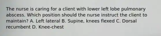 The nurse is caring for a client with lower left lobe pulmonary abscess. Which position should the nurse instruct the client to maintain? A. Left lateral B. Supine, knees flexed C. Dorsal recumbent D. Knee-chest