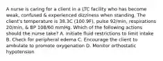 A nurse is caring for a client in a LTC facility who has become weak, confused & experienced dizziness when standing. The client's temperature is 38.3C (100.9F), pulse 92/min, respirations 20/min, & BP 108/60 mmHg. Which of the following actions should the nurse take? A. Initiate fluid restrictions to limit intake B. Check for peripheral edema C. Encourage the client to ambulate to promote oxygenation D. Monitor orthostatic hypotension