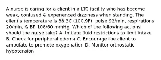 A nurse is caring for a client in a LTC facility who has become weak, confused & experienced dizziness when standing. The client's temperature is 38.3C (100.9F), pulse 92/min, respirations 20/min, & BP 108/60 mmHg. Which of the following actions should the nurse take? A. Initiate fluid restrictions to limit intake B. Check for peripheral edema C. Encourage the client to ambulate to promote oxygenation D. Monitor orthostatic hypotension