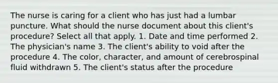 The nurse is caring for a client who has just had a lumbar puncture. What should the nurse document about this client's procedure? Select all that apply. 1. Date and time performed 2. The physician's name 3. The client's ability to void after the procedure 4. The color, character, and amount of cerebrospinal fluid withdrawn 5. The client's status after the procedure