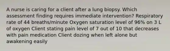 A nurse is caring for a client after a lung biopsy. Which assessment finding requires immediate intervention? Respiratory rate of 44 breaths/minute Oxygen saturation level of 96% on 3 L of oxygen Client stating pain level of 7 out of 10 that decreases with pain medication Client dozing when left alone but awakening easily