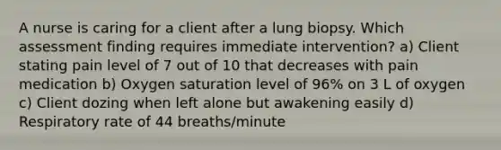 A nurse is caring for a client after a lung biopsy. Which assessment finding requires immediate intervention? a) Client stating pain level of 7 out of 10 that decreases with pain medication b) Oxygen saturation level of 96% on 3 L of oxygen c) Client dozing when left alone but awakening easily d) Respiratory rate of 44 breaths/minute