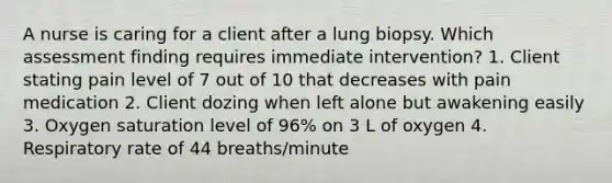 A nurse is caring for a client after a lung biopsy. Which assessment finding requires immediate intervention? 1. Client stating pain level of 7 out of 10 that decreases with pain medication 2. Client dozing when left alone but awakening easily 3. Oxygen saturation level of 96% on 3 L of oxygen 4. Respiratory rate of 44 breaths/minute