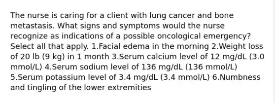 The nurse is caring for a client with lung cancer and bone metastasis. What signs and symptoms would the nurse recognize as indications of a possible oncological emergency? Select all that apply. 1.Facial edema in the morning 2.Weight loss of 20 lb (9 kg) in 1 month 3.Serum calcium level of 12 mg/dL (3.0 mmol/L) 4.Serum sodium level of 136 mg/dL (136 mmol/L) 5.Serum potassium level of 3.4 mg/dL (3.4 mmol/L) 6.Numbness and tingling of the lower extremities