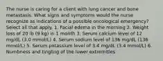 The nurse is caring for a client with lung cancer and bone metastasis. What signs and symptoms would the nurse recognize as indications of a possible oncological emergency? Select all that apply. 1. Facial edema in the morning 2. Weight loss of 20 lb (9 kg) in 1 month 3. Serum calcium level of 12 mg/dL (3.0 mmol/L) 4. Serum sodium level of 136 mg/dL (136 mmol/L) 5. Serum potassium level of 3.4 mg/dL (3.4 mmol/L) 6. Numbness and tingling of the lower extremities