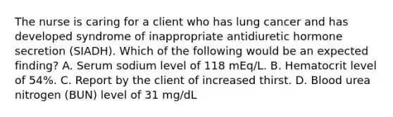 The nurse is caring for a client who has lung cancer and has developed syndrome of inappropriate antidiuretic hormone secretion (SIADH). Which of the following would be an expected finding? A. Serum sodium level of 118 mEq/L. B. Hematocrit level of 54%. C. Report by the client of increased thirst. D. Blood urea nitrogen (BUN) level of 31 mg/dL