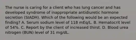 The nurse is caring for a client who has lung cancer and has developed syndrome of inappropriate antidiuretic hormone secretion (SIADH). Which of the following would be an expected finding? A. Serum sodium level of 118 mEq/L. B. Hematocrit level of 54%. C. Report by the client of increased thirst. D. Blood urea nitrogen (BUN) level of 31 mg/dL.