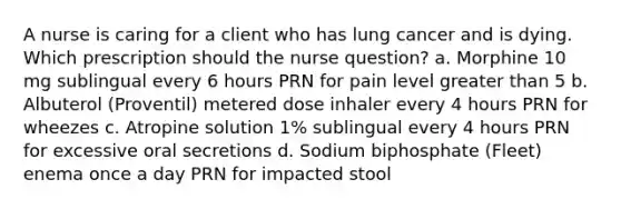 A nurse is caring for a client who has lung cancer and is dying. Which prescription should the nurse question? a. Morphine 10 mg sublingual every 6 hours PRN for pain level greater than 5 b. Albuterol (Proventil) metered dose inhaler every 4 hours PRN for wheezes c. Atropine solution 1% sublingual every 4 hours PRN for excessive oral secretions d. Sodium biphosphate (Fleet) enema once a day PRN for impacted stool