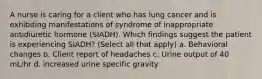 A nurse is caring for a client who has lung cancer and is exhibiting manifestations of syndrome of inappropriate antidiuretic hormone (SIADH). Which findings suggest the patient is experiencing SIADH? (Select all that apply) a. Behavioral changes b. Client report of headaches c. Urine output of 40 mL/hr d. increased urine specific gravity