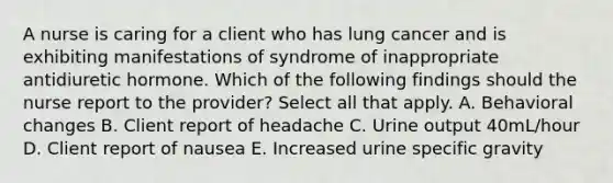 A nurse is caring for a client who has lung cancer and is exhibiting manifestations of syndrome of inappropriate antidiuretic hormone. Which of the following findings should the nurse report to the provider? Select all that apply. A. Behavioral changes B. Client report of headache C. Urine output 40mL/hour D. Client report of nausea E. Increased urine specific gravity