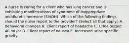 A nurse is caring for a client who has lung cancer and is exhibiting manifestations of syndrome of inappropriate antidiuretic hormone (SIADH). Which of the following findings should the nurse report to the provider? (Select all that apply.) A. Behavioral changes B. Client report of headache C. Urine output 40 mL/hr D. Client report of nausea E. Increased urine specific gravity