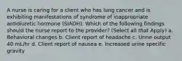 A nurse is caring for a client who has lung cancer and is exhibiting manifestations of syndrome of inappropriate antidiuretic hormone (SIADH). Which of the following findings should the nurse report to the provider? (Select all that Apply) a. Behavioral changes b. Client report of headache c. Urine output 40 mL/hr d. Client report of nausea e. Increased urine specific gravity